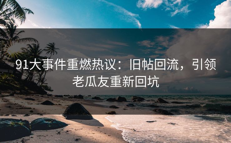 91大事件重燃热议:旧帖回流,引领老瓜友重新回坑
