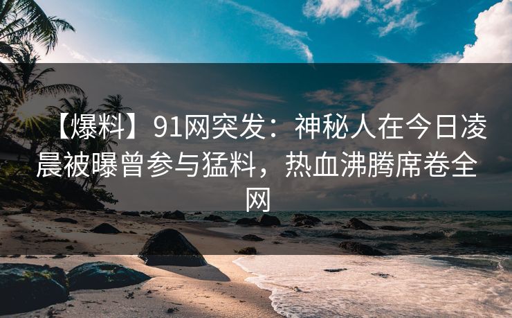 【爆料】91网突发：神秘人在今日凌晨被曝曾参与猛料，热血沸腾席卷全网