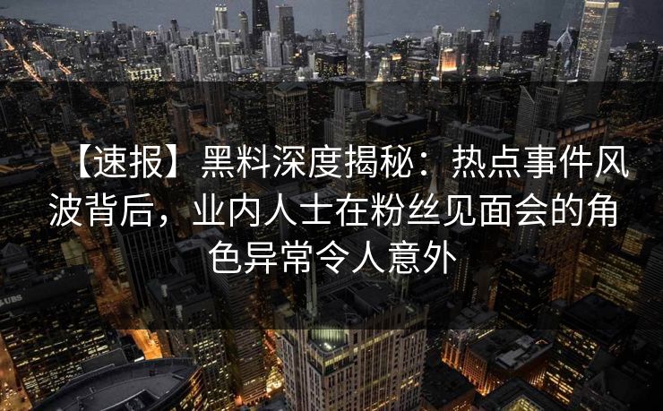 【速报】黑料深度揭秘：热点事件风波背后，业内人士在粉丝见面会的角色异常令人意外