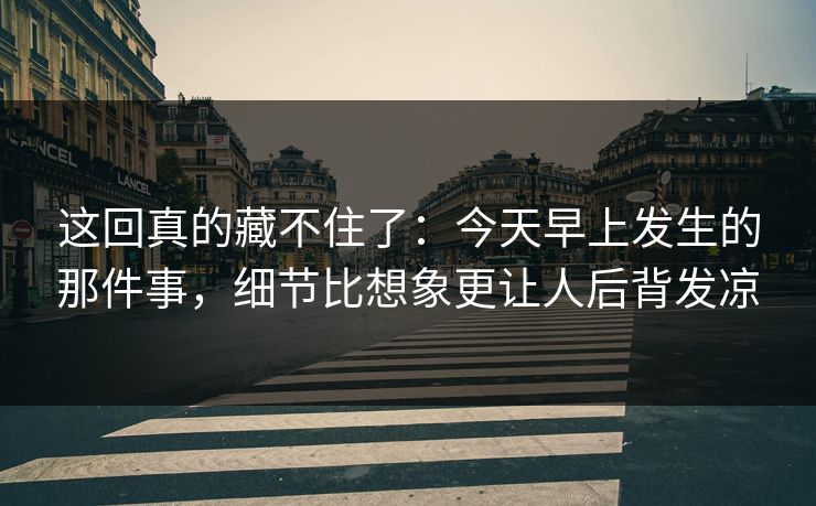 这回真的藏不住了：今天早上发生的那件事，细节比想象更让人后背发凉
