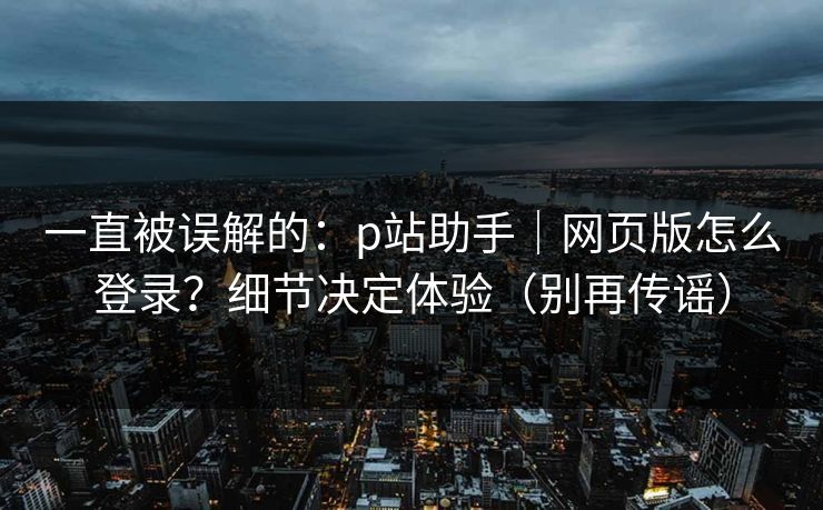 一直被误解的:p站助手|网页版怎么登录?细节决定体验(别再传谣)