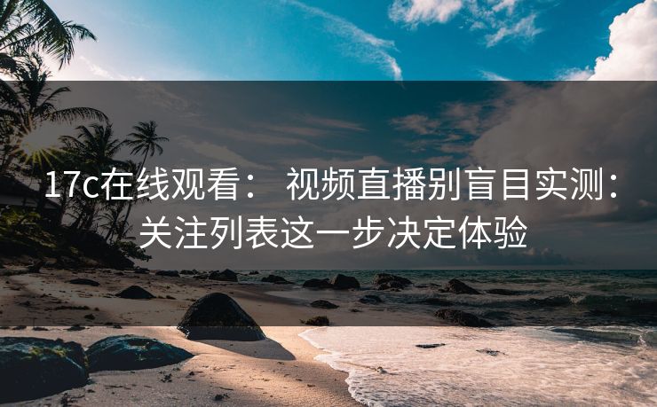 17c在线观看: 视频直播别盲目实测: 关注列表这一步决定体验