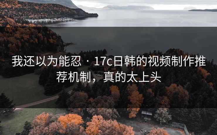 我还以为能忍 · 17c日韩的视频制作推荐机制，真的太上头