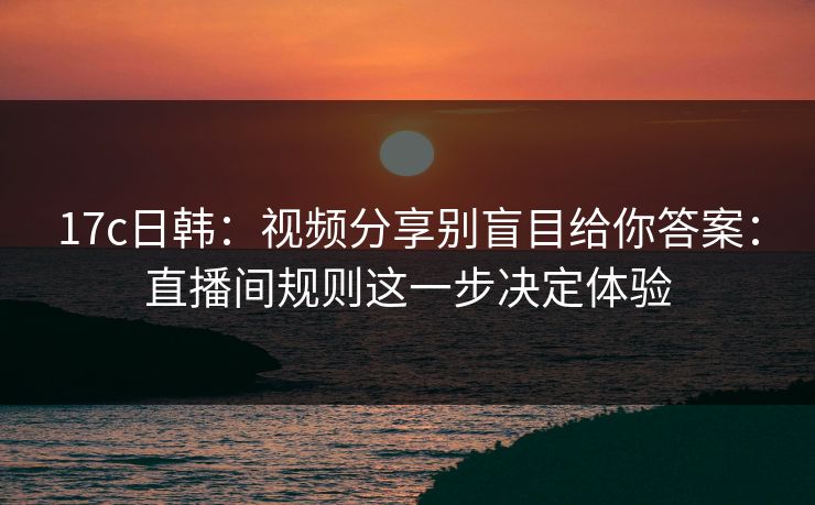 17c日韩:视频分享别盲目给你答案:直播间规则这一步决定体验
