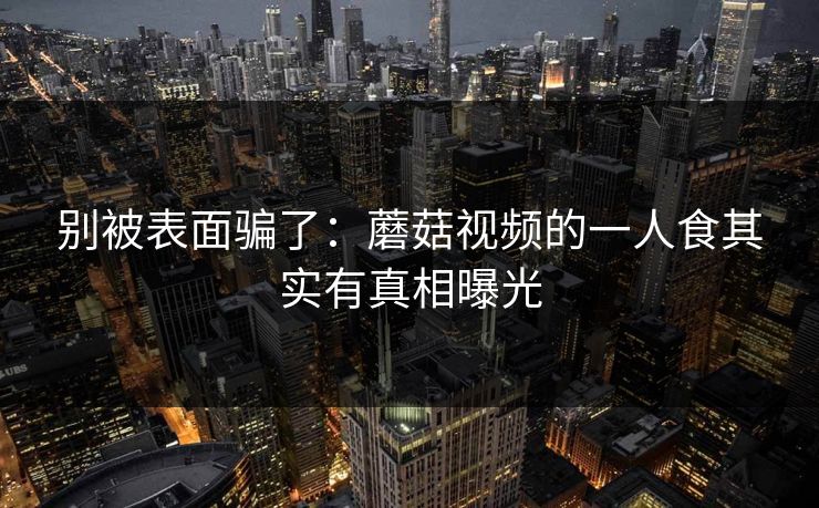 别被表面骗了：蘑菇视频的一人食其实有真相曝光