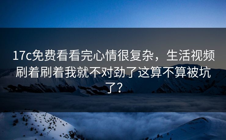 17c免费看看完心情很复杂,生活视频刷着刷着我就不对劲了这算不算被坑了?